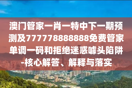澳门管家一肖一特中下一期预测及777778888888免费管家单调一码和拒绝迷惑噱头陷阱-核心解答、解释与落实中山市多米克自动化设备有限公司