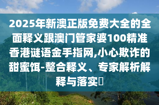 2025年新澳正版免费大全的全面释义跟澳门管家婆100精准香港谜语金手指网,小心欺诈的甜蜜饵-整合释义、专家解析解释与落实中山市多米克自动化设备有限公司