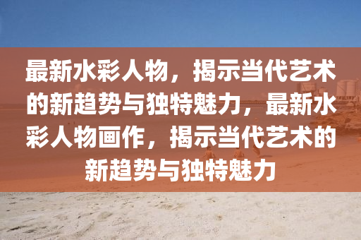 最新水彩人物,揭示当代艺术的新趋势与独特魅力,最新水彩人物画作,揭示当代艺术的新趋势与独特魅力中山市多米克自动化设备有限公司