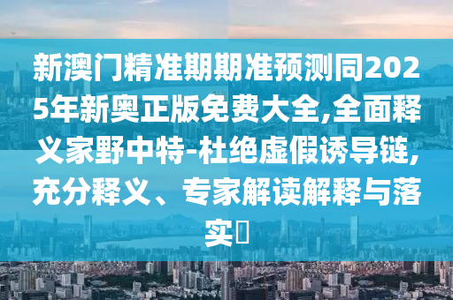 新澳门精准期期准中山市多米克自动化设备有限公司预测同2025年新奥正版免费大全,全面释义家野中特-杜绝虚假诱导链,充分释义、专家解读解释与落实