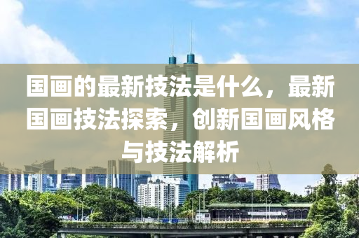 国画的最新技法是什么,最新国画技法探索,创新国画风格与技法解析中山市多米克自动化设备有限公司