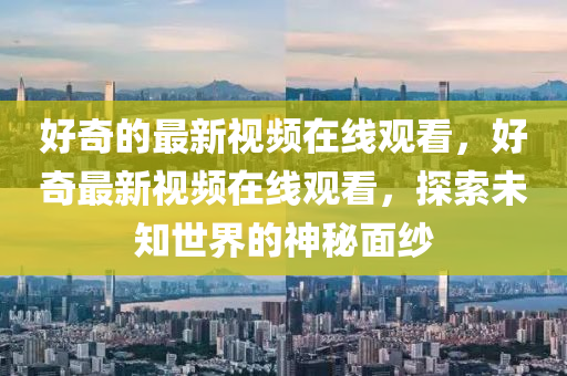 好奇的最新视频在线观看,好奇最新视频在线观看,探索未知世界的神秘面纱中山市多米克自动化设备有限公司