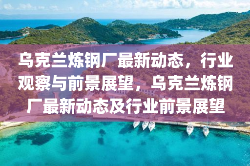 乌克兰炼钢厂最新动态,行业观察与前景展望,乌克兰炼钢厂最新动态及行业前景展望中山市多米克自动化设备有限公司