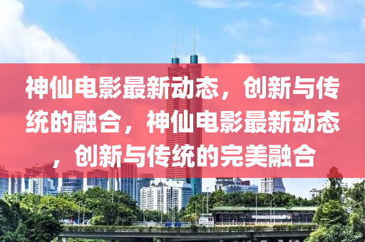 神仙电影最新动态,创新与传统的融合,神仙电影最新动态,创新与传统的完美融合中山市多米克自动化设备有限公司