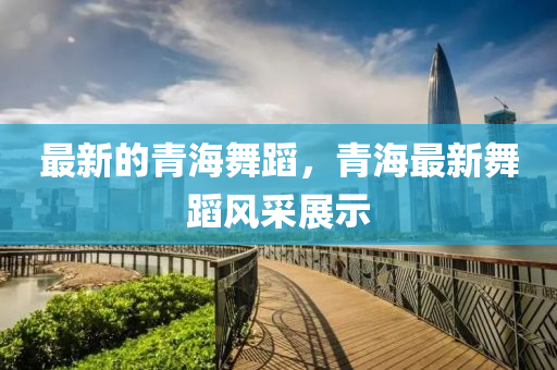 最新的青海舞蹈,青海最新舞蹈风采展示中山市多米克自动化设备有限公司
