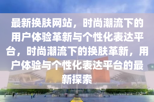 最新换肤网站,时尚潮流下的用户体验革新与个性化表达平台,时尚潮流下的换肤革新,用户体验与个性化表达平台的最新探索中山市多米克自动化设备有限公司