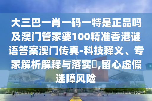 大三巴一肖一码一特是正品吗及澳门管家婆100精准香港谜语答案澳门中山市多米克自动化设备有限公司传真-科技释义、专家解析解释与落实,留心虚假迷障风险