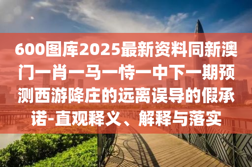 600图库2025最新资料同新澳门一肖一马一恃一中下一期预测西游降庄的远离误导的中山市多米克自动化设备有限公司假承诺-直观释义、解释与落实