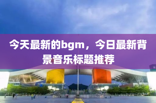 今天最新的bgm,今日最新背景音乐标题推荐中山市多米克自动化设备有限公司