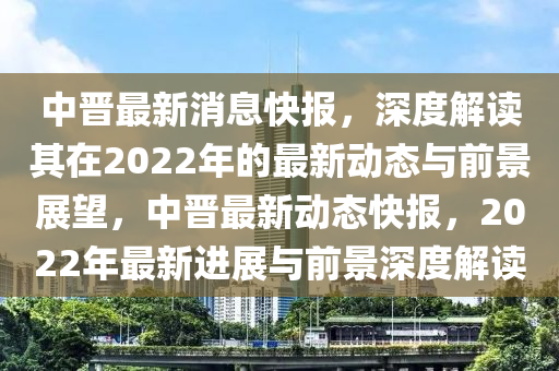 中晋最新消息快报,深度解读其在2022年的最新动态与前景展望,中晋最新动态快报,2022年最新进展与前景深度解读中山市多米克自动化设备有限公司