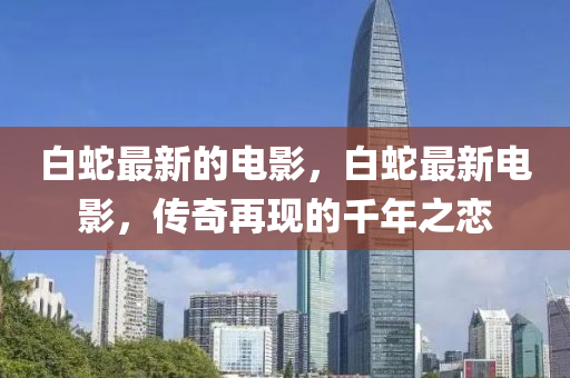 白蛇最新的电影,白蛇最新电影,传奇再现的千年之恋中山市多米克自动化设备有限公司