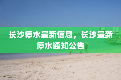 长沙停水最新信息,长沙最新停水通知公告中山市多米克自动化设备有限公司