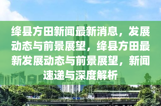 绛县方田新闻最新消息,发展动态与前景展望,绛县方田最新发展动态与前景展望,新闻速递与深度解析中山市多米克自动化设备有限公司
