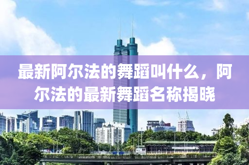 最新阿尔法的舞蹈叫什么,阿尔法的最新舞蹈名称揭晓中山市多米克自动化设备有限公司