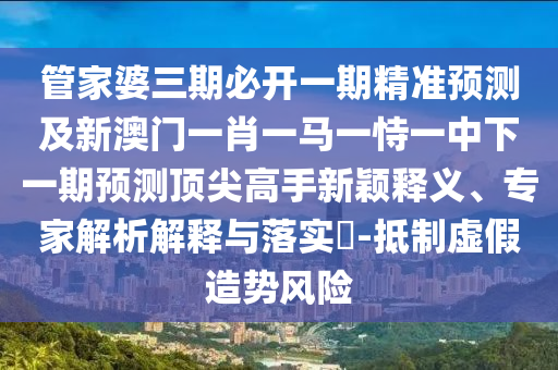 管家婆三期必开一期精准预测及新澳门一肖一马一恃一中下一期预测顶尖高手新颖释义、专家解析解释与落实-抵制虚假造势风险