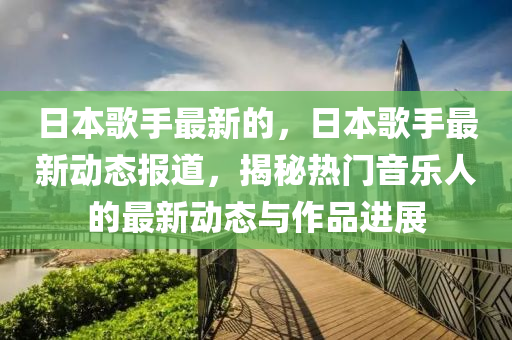 日本歌手最新的,日本歌手最新动态报道,揭秘热门音乐人的最新动态与作品进展