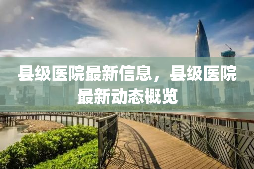 县级医院最新信息,县级医院最新动态概览