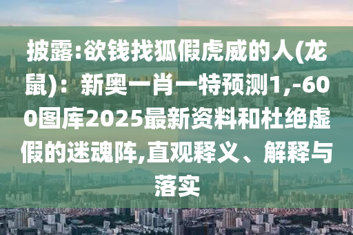 披露:欲钱找狐假虎威的人(龙鼠):新奥一肖一特预测1,-600图库2025最新资料和杜绝虚假的迷魂阵,直观释义、解释与落实