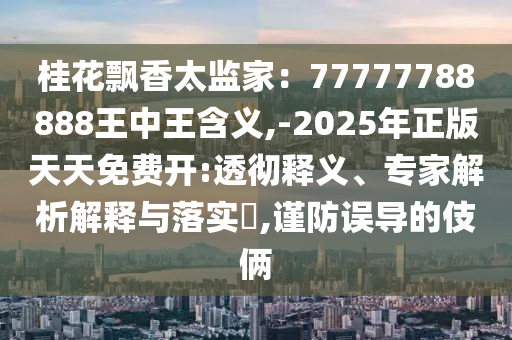 桂花飘香太监家:77777788888王中王含义,-2025年正版天天免费开:透彻释义、专家解析解释与落实,谨防误导的伎俩