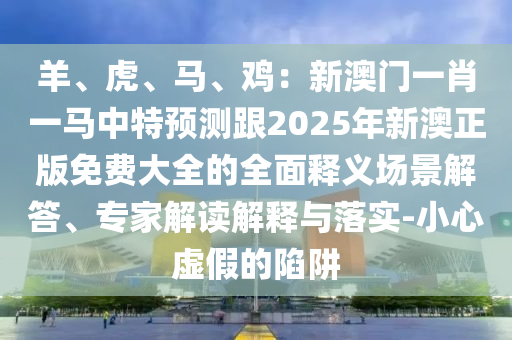 羊、虎、马、鸡:新澳门一肖一马中特预测跟2025年新澳正版免费大全的全面释义场景解答、专家解读解释与落实-小心虚假的陷阱