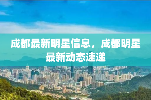 成都最新明星信息，成都明星最新动态速递