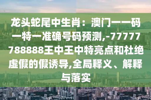 龙头蛇尾中生肖：澳门一一码一特一准确号码预测,-77777788888王中王中特亮点和杜绝虚假的假诱导,全局释义、解释与落实中山市多米克自动化设备有限公司
