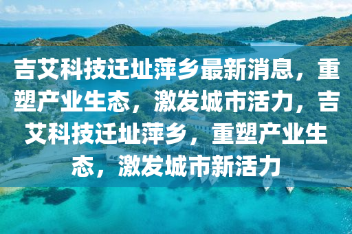 吉艾科技迁址萍乡最新消息,重塑产业生态,激发城市活力,吉艾科技迁址萍乡,重塑产业生态,激发城市新活力中山市多米克自动化设备有限公司