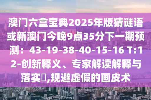 澳门六盒宝典2025年版猜谜语或新澳门今晚9点35分下一期预测:43-19-3中山市多米克自动化设备有限公司8-40-15-16 T:12-创新释义、专家解读解释与落实,规避虚假的画皮术