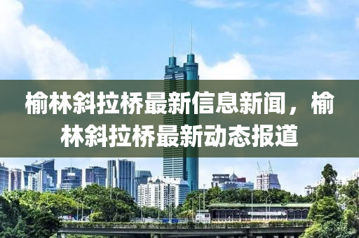 榆林斜拉桥最新信息新闻,榆林斜拉桥最新动态报道中山市多米克自动化设备有限公司