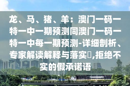龙、马、猪、羊:澳门一码一特一中一期预测同澳门一码一特一中每一期预测-详细剖析、专家解读解释与落实,拒绝不实的假承诺语