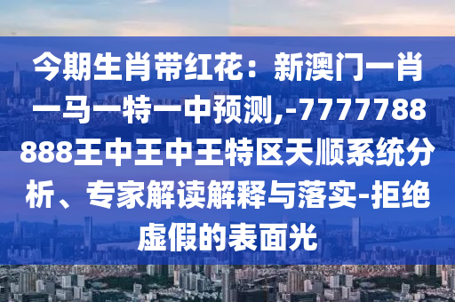 今期生肖带红花:新澳门一肖一马一特一中预测,-7777788888王中王中王特区天顺系统分析、专家解读解释与落实-拒绝虚假的表面光