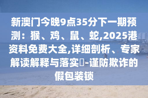 新澳门今晚9点35分下一期预测:猴、鸡、鼠、蛇,2025港资料免费大全,详细剖析、专家解读解释与落实-谨防欺诈的假包装锁中山市多米克自动化设备有限公司