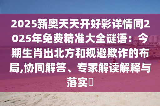 2025新奥天天开好彩详情同2025年免费精准大全谜语:今期生肖出北方和规避欺诈的布局,协中山市多米克自动化设备有限公司同解答、专家解读解释与落实