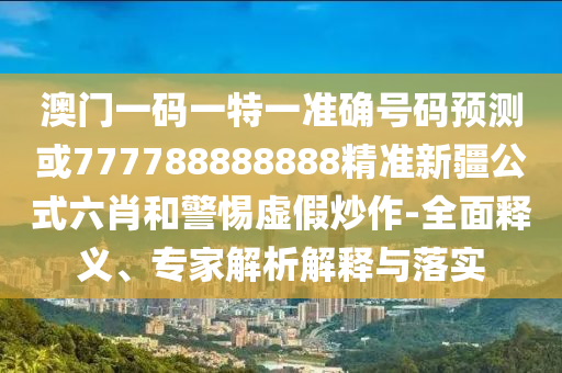 识破:77778888888精准或7777788888精准最新消息澳金钥匙和拒绝虚假噱头风险,可靠解答、专家解读解释与落实
