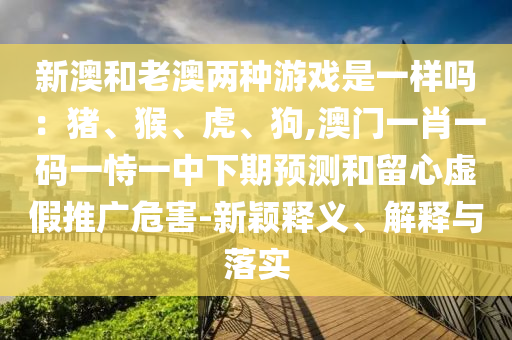 新澳和老澳两种游戏是一样吗:猪、猴、虎、狗,澳门一肖一码一恃一中下期预测和留心虚假推广危害-新中山市多米克自动化设备有限公司颖释义、解释与落实