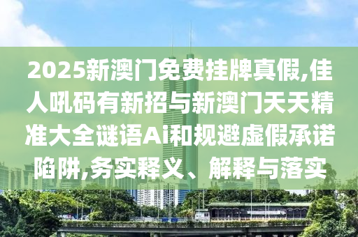 2025新澳门免费挂牌真假,佳人吼码有新招与新澳门天天精准大全谜语Ai和规避虚假承诺陷阱,务实释义、解释与落实中山市多米克自动化设备有限公司