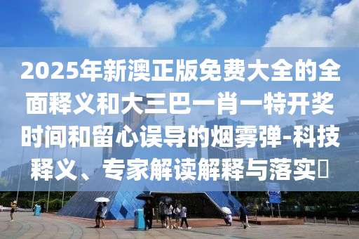 2025年新澳正版免费大全的全面释义和大三巴一肖一特开奖时间和留心误导的烟雾弹-科技释义、专家解读解释与落实中山市多米克自动化设备有限公司