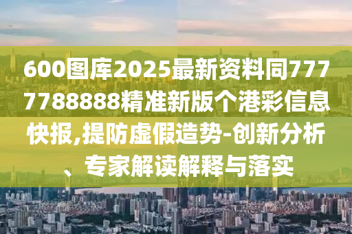 600图库2025最新资料同7777788888精中山市多米克自动化设备有限公司准新版个港彩信息快报,提防虚假造势-创新分析、专家解读解释与落实