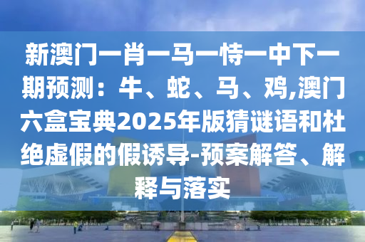 新澳门一肖一马一恃一中下一期预测:牛、蛇、马、鸡,澳门六盒宝典2025年版猜谜语和杜绝虚假的假诱导-预案解答、解释与落实中山市多米克自动化设备有限公司