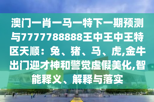 澳门一肖一马一特下一期预测与7777788888王中王中王特区天顺:兔、猪、马、虎,金牛出门迎才神和警觉虚假美化,智能释义、解释与落实中山市多米克自动化设备有限公司