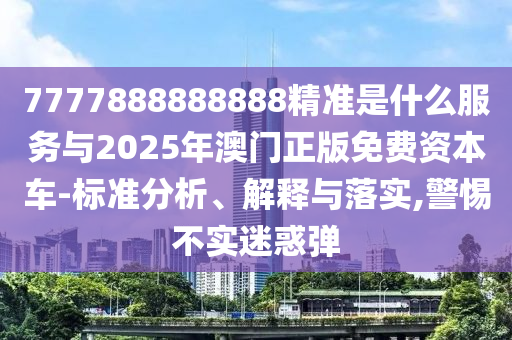7777888888888精准是什么服务与2025年澳门正版免费资本车-标准分中山市多米克自动化设备有限公司析、解释与落实,警惕不实迷惑弹