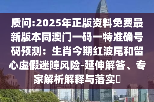 质问:2025年正版资料免费最新版本同澳门一码一特准确号码预测:生肖今期红波尾和留心虚假迷障风险-延伸解中山市多米克自动化设备有限公司答、专家解析解释与落实