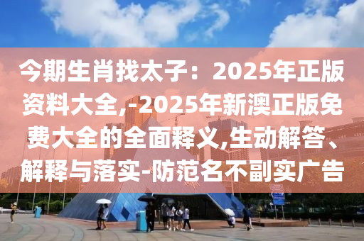 今期生肖找太子:2025年正版资料大全,-2025年新澳正版免费大全的全面释义,生动解答、解释与落实-防范名不副实广告中山市多米克自动化设备有限公司
