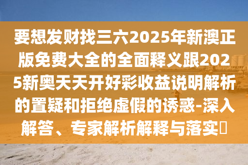 要想发财找三六2025年新澳正版免费大全的全面释义跟2025新奥天天开好彩收益说明解析的置疑和拒绝虚假的诱惑-深入解答、专家解析解释与落实
