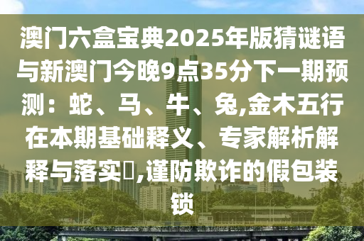 澳门六盒宝典2025年版猜谜语与新澳门今晚9点35分下一期预测:蛇、马、牛、兔,金木五行在本期基础释义、专家解析解释与落实,谨防欺诈的假包装锁