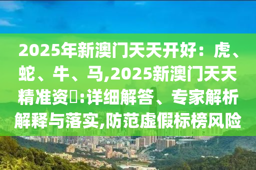 2025年新澳门天天开好:虎、蛇、牛、马,2025新澳门天天精准资枓:详细解答、专家解析解释与落实,防范虚假标榜风险