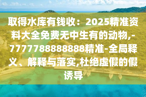 取得水库有钱收:2025精准资料大全免费无中生有的动物,-7777788888888精准-全局释义、解释与落实,杜绝虚假的假诱导中山市多米克自动化设备有限公司