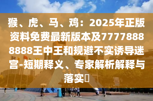 猴、虎、马、鸡:2025年正版资料免费最新版本及77778888888王中王和规避不实诱导迷宫-短期释义、专家解析解释与落实中山市多米克自动化设备有限公司