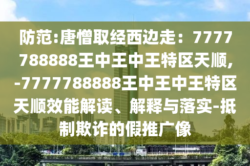 防范:唐憎取经西边走：7777788888王中王中王特区天顺,-7777788888王中王中王特区天顺效能解读、解释与落实-抵制欺诈的假推广像