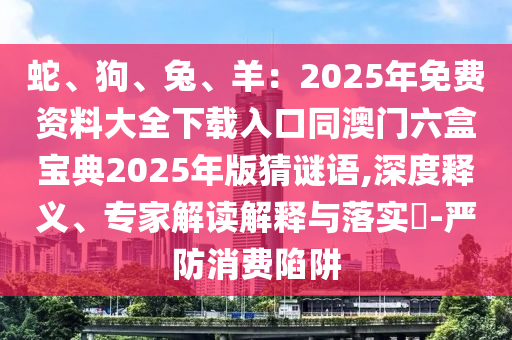 蛇、狗、兔、羊：2025年免费资料大全下载入口同澳门六盒宝典2025年版猜谜语,深度释义、专家解读解释与落实​-严防消费陷阱中山市多米克自动化设备有限公司